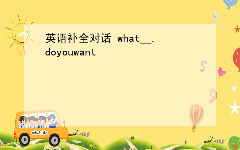 英语补全对话 what__.doyouwant