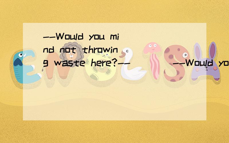 --Would you mind not throwing waste here?--____--Would you mind not throwing waste here?--______ A.sorry,i won't do it again B.sure,i'd love to C.yes,of couse D.no,thanks