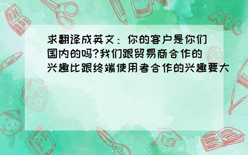 求翻译成英文：你的客户是你们国内的吗?我们跟贸易商合作的兴趣比跟终端使用者合作的兴趣要大