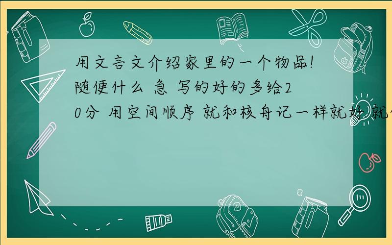 用文言文介绍家里的一个物品!随便什么 急 写的好的多给20分 用空间顺序 就和核舟记一样就好 就像那样 不过不像也可以 满足文言文 空间顺序就好写100到 200 字 就好 可以不仿核舟记 就介绍