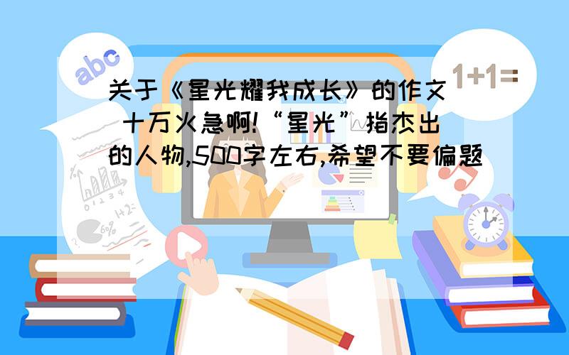 关于《星光耀我成长》的作文  十万火急啊!“星光”指杰出的人物,500字左右,希望不要偏题