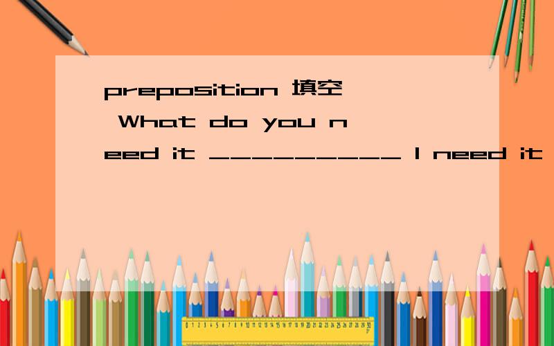 preposition 填空 What do you need it _________ I need it _________ a school project.I have to cut out a detailed report _________ a road accident _________ the newspaper and stick it _________ my project book.