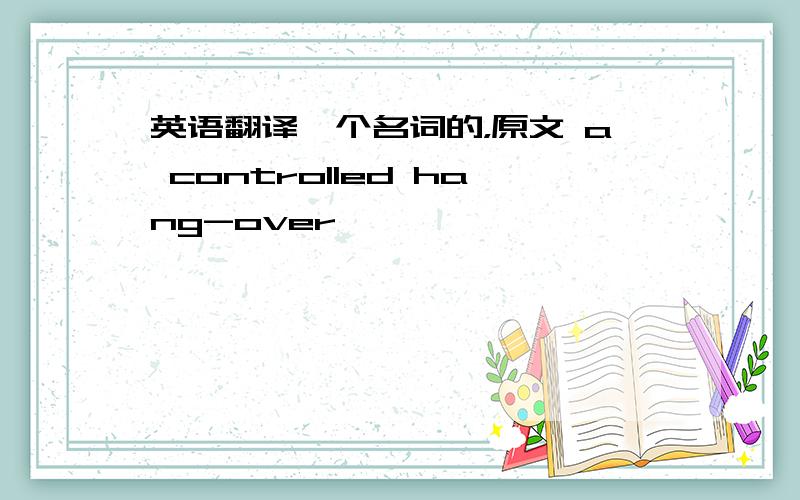 英语翻译一个名词的，原文 a controlled hang-over