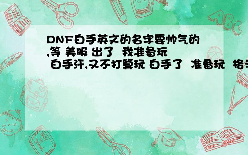 DNF白手英文的名字要帅气的,等 美服 出了  我准备玩 白手汗,又不打算玩 白手了  准备玩  格斗,大家说 韩国 格斗什么职业很BT? 刷怪第1  PK第2 ..在给个帅气的名字,或者  逗的名字  要英文···