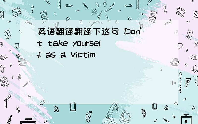 英语翻译翻译下这句 Don't take yourself as a victim