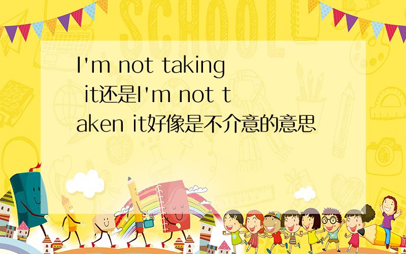 I'm not taking it还是I'm not taken it好像是不介意的意思