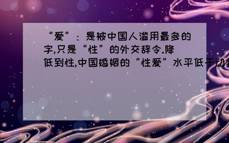 “爱”：是被中国人滥用最多的字,只是“性”的外交辞令.降低到性,中国婚姻的“性爱”水平低于动物.“爱”：你的理解深度就是你个人质量的高低的尺度.