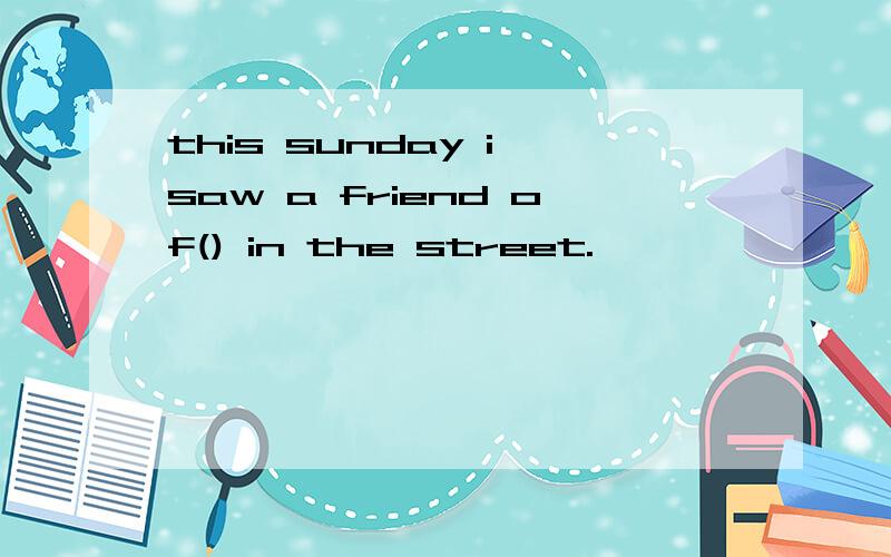 this sunday i saw a friend of() in the street.