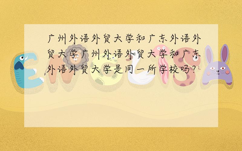 广州外语外贸大学和广东外语外贸大学广州外语外贸大学和广东外语外贸大学是同一所学校吗？