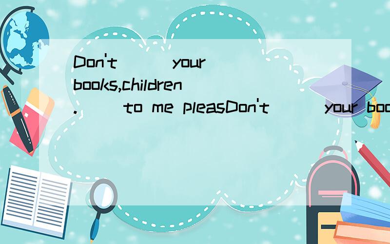 Don't ( )your books,children.( )to me pleasDon't ( )your books,children.( )to me please.
