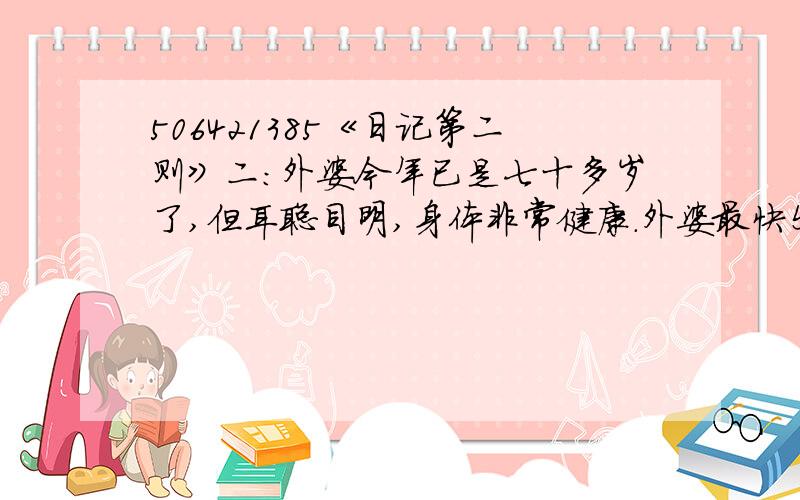 506421385《日记第二则》二：外婆今年已是七十多岁了,但耳聪目明,身体非常健康.外婆最快乐的时候就是逢年过节时儿女们带着孩子从全国各地回到老家,一大家子二十几个人欢聚一堂.这不,外