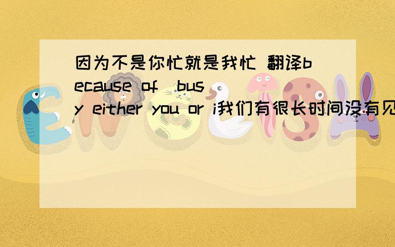 因为不是你忙就是我忙 翻译because of  busy either you or i我们有很长时间没有见面了  翻译： we have not long time to meet借此机会让我们好好聚聚  翻译     avail oneself of this chance, let us ....