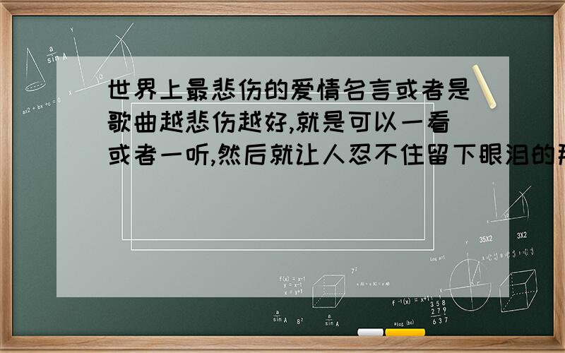 世界上最悲伤的爱情名言或者是歌曲越悲伤越好,就是可以一看或者一听,然后就让人忍不住留下眼泪的那种.