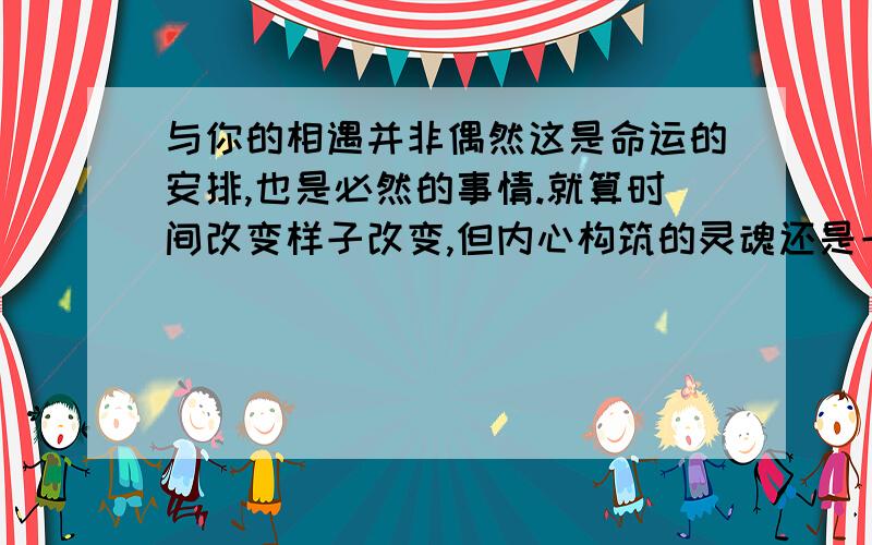 与你的相遇并非偶然这是命运的安排,也是必然的事情.就算时间改变样子改变,但内心构筑的灵魂还是一样的,永远如此,就算历史再怎么改变我们总有一天会相遇,这已经是对全世界来说的既定