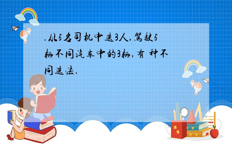 .从5名司机中选3人,驾驶5辆不同汽车中的3辆,有 种不同选法.