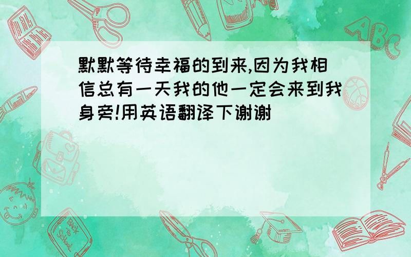 默默等待幸福的到来,因为我相信总有一天我的他一定会来到我身旁!用英语翻译下谢谢