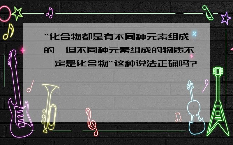 “化合物都是有不同种元素组成的,但不同种元素组成的物质不一定是化合物”这种说法正确吗?