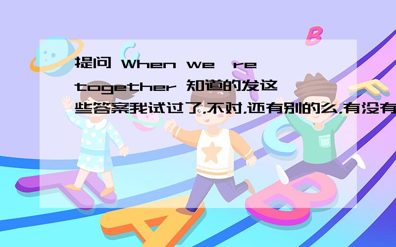 提问 When we're together 知道的发这些答案我试过了，不对，还有别的么，有没有可能答案是英文？