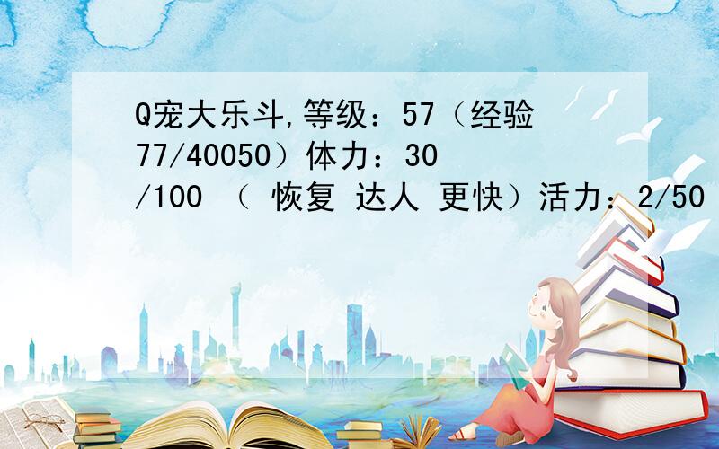 Q宠大乐斗,等级：57（经验77/40050）体力：30/100 （ 恢复 达人 更快）活力：2/50 （ 恢复 达人 更快）生命：167+209力量：28+26 敏捷：25+24 24+23天生神力 快人一步 身手敏捷 均衡发展 第六感 这些