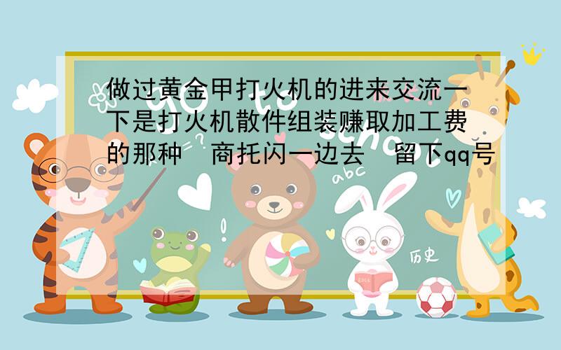 做过黄金甲打火机的进来交流一下是打火机散件组装赚取加工费的那种  商托闪一边去  留下qq号