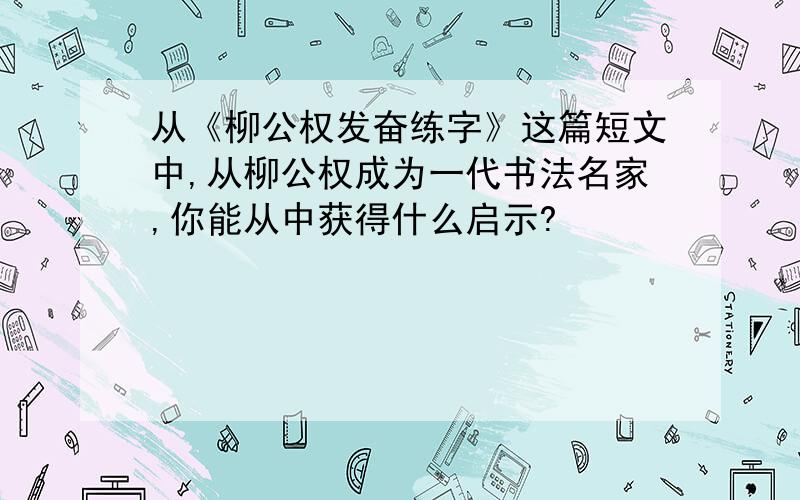 从《柳公权发奋练字》这篇短文中,从柳公权成为一代书法名家,你能从中获得什么启示?