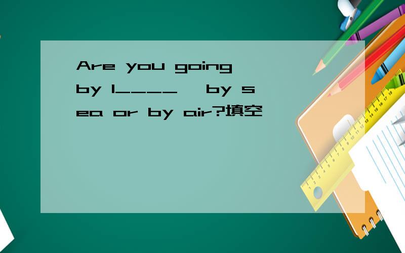 Are you going by l____ ,by sea or by air?填空