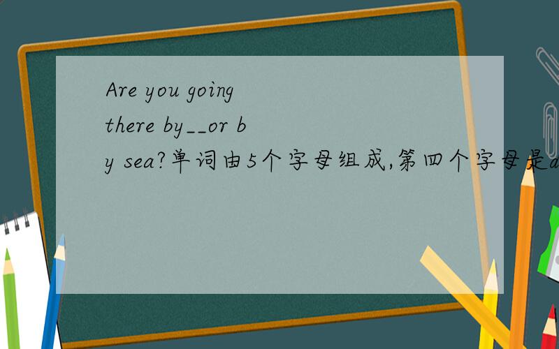 Are you going there by__or by sea?单词由5个字母组成,第四个字母是d