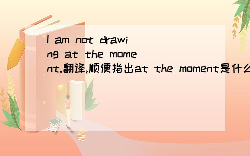 I am not drawing at the moment.翻译,顺便指出at the moment是什么意思