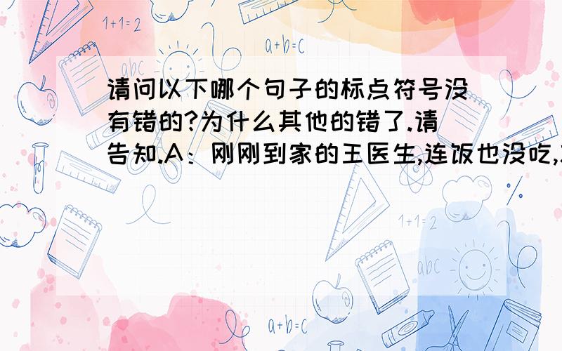 请问以下哪个句子的标点符号没有错的?为什么其他的错了.请告知.A：刚刚到家的王医生,连饭也没吃,就立即赶回医院参加诊断、治疗.B：女人看出他笑得不像平常,“怎么了?你.”C：飞机迅速