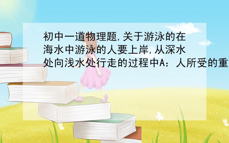 初中一道物理题,关于游泳的在海水中游泳的人要上岸,从深水处向浅水处行走的过程中A：人所受的重力逐渐变小  B：人所受的重力逐渐变大C：海底对人的支持力逐渐变小D：海底对人的支持