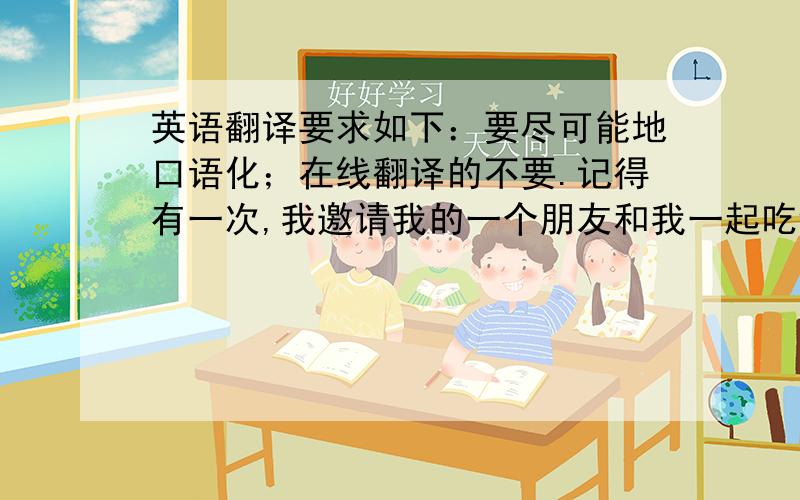 英语翻译要求如下：要尽可能地口语化；在线翻译的不要.记得有一次,我邀请我的一个朋友和我一起吃饭,约好的时间是晚上七点.为了表示我的诚意,我提前去了一家餐馆并预定好了饭菜.然而,