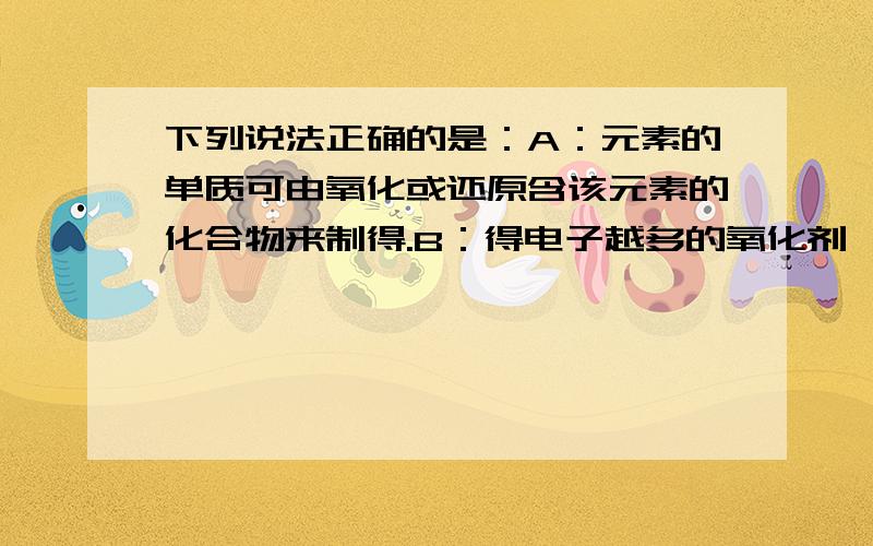 下列说法正确的是：A：元素的单质可由氧化或还原含该元素的化合物来制得.B：得电子越多的氧化剂,其氧化性就越强.C:阳离子只能得到电子被还原,只能作为氧化剂.D:含有高价元素的化合物