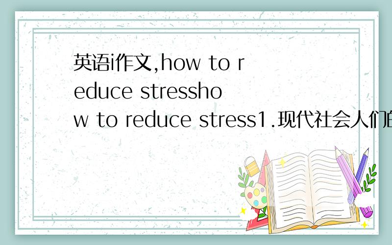 英语i作文,how to reduce stresshow to reduce stress1.现代社会人们的压力与日俱增2.为什么会有压力3.如何应对压力要求120个词 ,万谢,分不是问题.