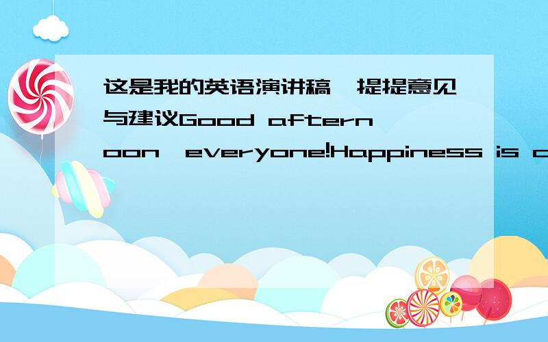 这是我的英语演讲稿,提提意见与建议Good afternoon,everyone!Happiness is considered very important in our life.So,today,I’m going to talk to you about happiness.HAPPINESS is a feeling that lights up your eyes,makes your steps light and