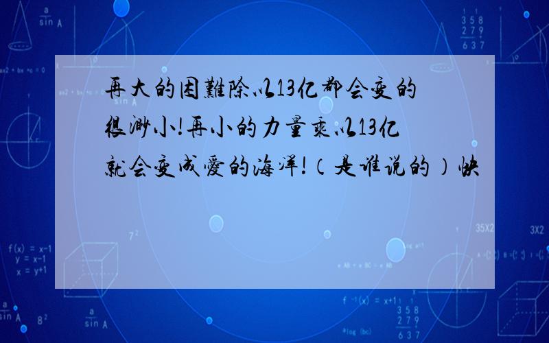 再大的困难除以13亿都会变的很渺小!再小的力量乘以13亿就会变成爱的海洋!（是谁说的）快