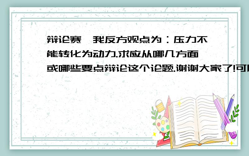 辩论赛,我反方观点为：压力不能转化为动力.求应从哪几方面或哪些要点辩论这个论题.谢谢大家了!可以的话给点此论点的辩论资料,如陈词什么的,希望能尽快回复,谢谢啦!注意：我要的是关