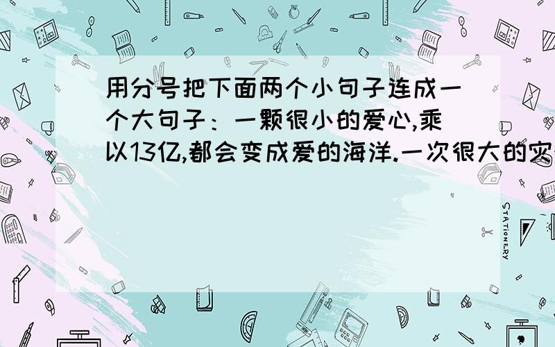 用分号把下面两个小句子连成一个大句子：一颗很小的爱心,乘以13亿,都会变成爱的海洋.一次很大的灾难,除以13亿,都会变得可以承担