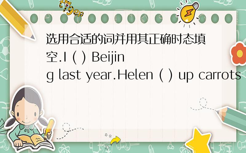 选用合适的词并用其正确时态填空.I ( ) Beijing last year.Helen ( ) up carrots last Sunday.There( )a book on the desk just now.He ( ) up the pen and gave it to me.