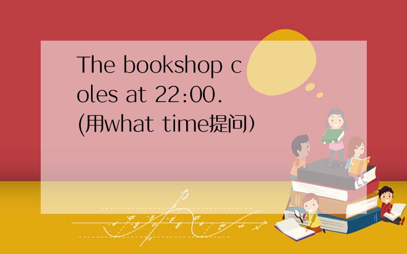 The bookshop coles at 22:00.(用what time提问）