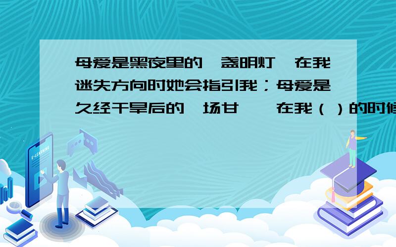 母爱是黑夜里的一盏明灯,在我迷失方向时她会指引我；母爱是久经干旱后的一场甘霖,在我（）的时候,她会（）；母爱是（ ）,在我（ ）时,她会（ ）我