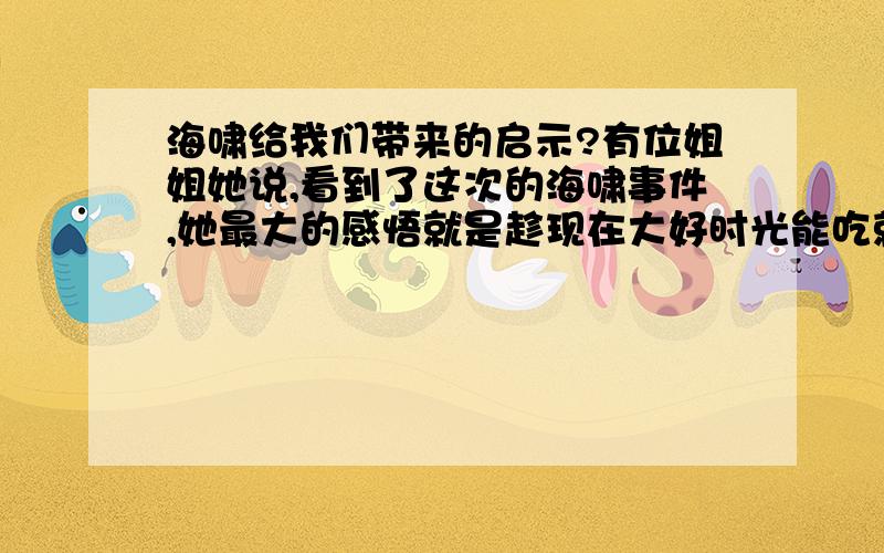 海啸给我们带来的启示?有位姐姐她说,看到了这次的海啸事件,她最大的感悟就是趁现在大好时光能吃就吃能玩就玩,别等到没机会了再后悔,确实是这样啊,我哩觉得还有的就是,身边的人该珍惜