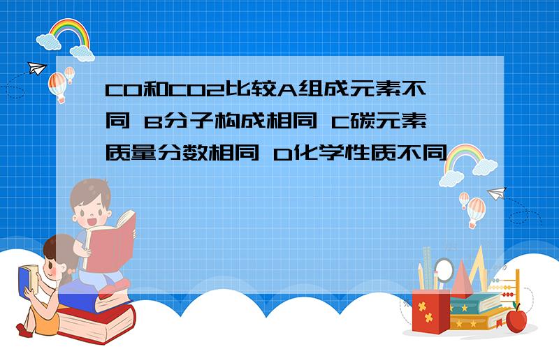 CO和CO2比较A组成元素不同 B分子构成相同 C碳元素质量分数相同 D化学性质不同