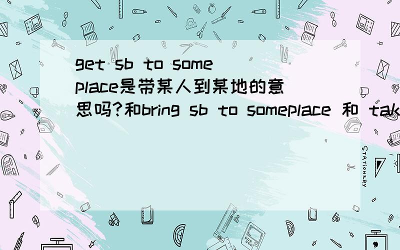 get sb to someplace是带某人到某地的意思吗?和bring sb to someplace 和 take sb to someplace 有什么区别