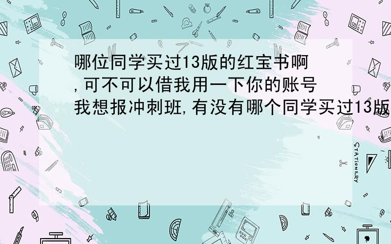 哪位同学买过13版的红宝书啊,可不可以借我用一下你的账号我想报冲刺班,有没有哪个同学买过13版的红宝书,不报冲刺的,把你的那个账号借我用一下呗,