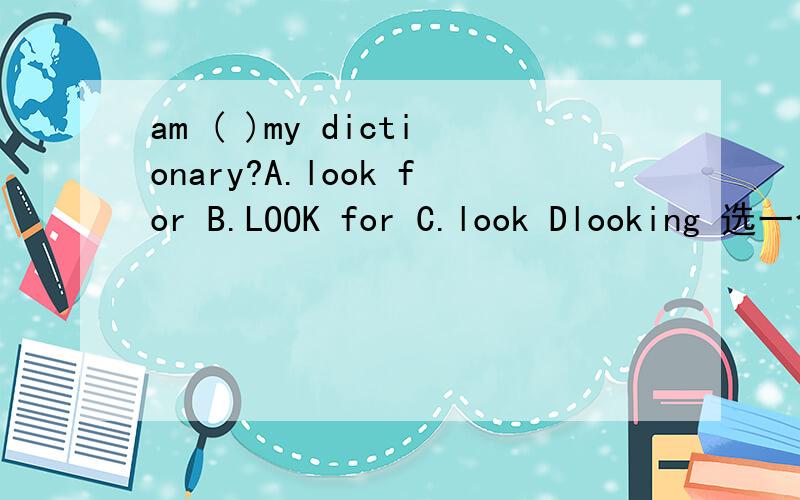 am ( )my dictionary?A.look for B.LOOK for C.look Dlooking 选一个