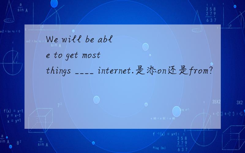 We will be able to get most things ____ internet.是添on还是from?