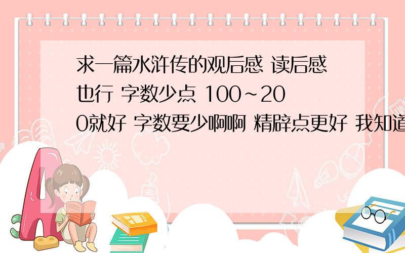 求一篇水浒传的观后感 读后感也行 字数少点 100~200就好 字数要少啊啊 精辟点更好 我知道我是有点过分了 哈哈读后感啊读后感 在一个角度就好 文法不要太深- -