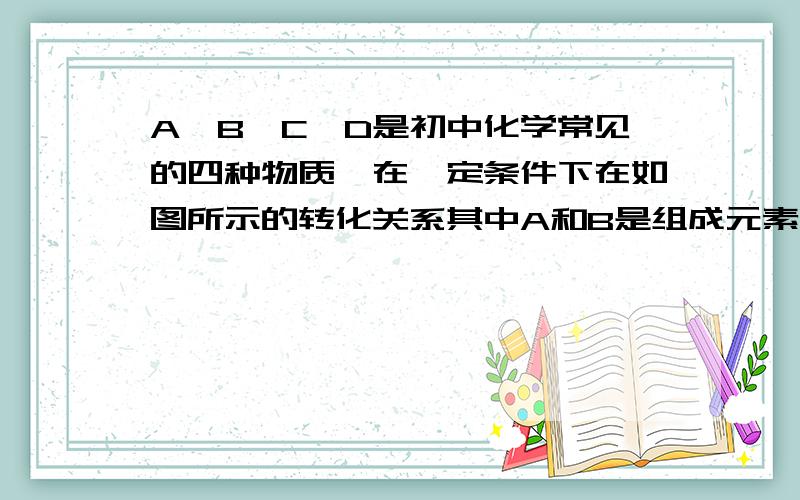 A,B,C,D是初中化学常见的四种物质,在一定条件下在如图所示的转化关系其中A和B是组成元素完全相同的化合物