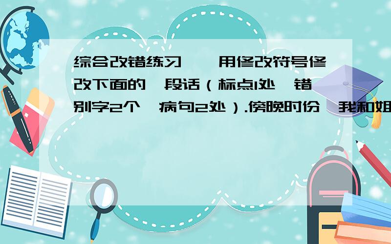 综合改错练习一、用修改符号修改下面的一段话（标点1处,错别字2个,病句2处）.傍晚时份,我和姐姐来到一坐大山脚下.我们开始向上攀登.爬着爬着,我们看见周围开着一朵朵白花,真是五颜六