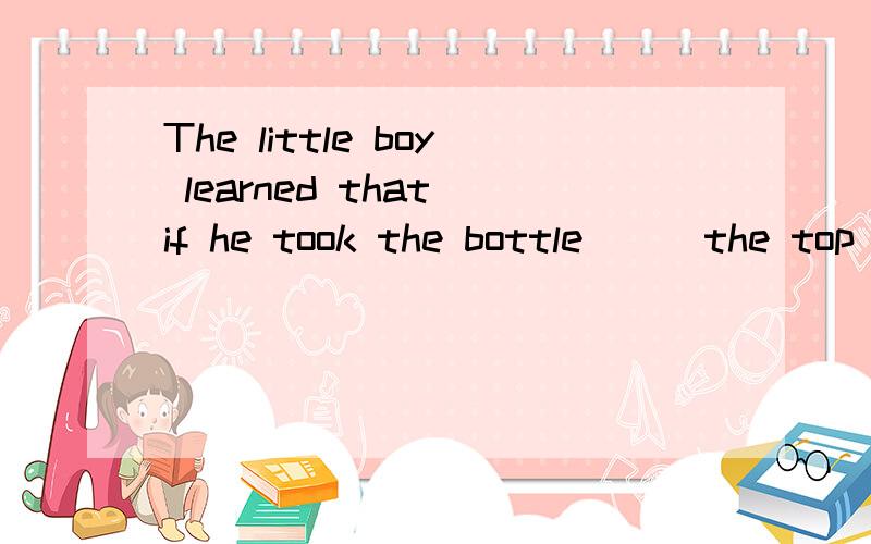 The little boy learned that if he took the bottle___the top with both two hands,he could do it___A far from,B next to,C near,D on应该选什么?能解释一下为什么选那项的原因吗?